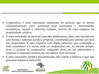  Cooperativa é uma associação autônoma de pessoas que se unem,
voluntariamente, para satisfazer suas aspirações e necessidades
econômicas, sociais e culturais comuns, através de uma empresa de
propriedade coletiva;
 É uma sociedade de pessoas com fins econômicos, (mas não lucrativos),
com forma e natureza jurídica próprias, constituída para prestar serviços
aos cooperados. É uma empresa com dupla natureza, que contempla o
lado econômico e o social onde os cooperados são, ao mesmo tempo,
dono e usuário da cooperativa: enquanto dono ele vai administrar a
empresa e enquanto usuário ele vai utilizar seus serviços;
 É uma sociedade simples personificada, não sujeita à falência e que não
possuem natureza mercantil;
 