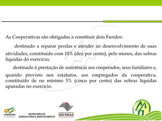 As Cooperativas são obrigadas a constituir dois Fundos:
destinado a reparar perdas e atender ao desenvolvimento de suas
atividades, constituído com 10% (dez por cento), pelo menos, das sobras
líquidas do exercício;
destinado à prestação de assistência aos cooperados, seus familiares e,
quando previsto nos estatutos, aos empregados da cooperativa,
constituído de no mínimo 5% (cinco por cento) das sobras líquidas
apuradas no exercício.
 