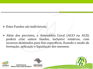  Estes Fundos são indivisíveis;
 Além dos previstos, a Assembléia Geral (AGO ou AGE)
poderá criar outros fundos, inclusive rotativos, com
recursos destinados para fins específicos, fixando o modo de
formação, aplicação e liquidação dos mesmos;
 