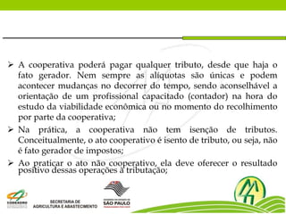  A cooperativa poderá pagar qualquer tributo, desde que haja o
fato gerador. Nem sempre as alíquotas são únicas e podem
acontecer mudanças no decorrer do tempo, sendo aconselhável a
orientação de um profissional capacitado (contador) na hora do
estudo da viabilidade econômica ou no momento do recolhimento
por parte da cooperativa;
 Na prática, a cooperativa não tem isenção de tributos.
Conceitualmente, o ato cooperativo é isento de tributo, ou seja, não
é fato gerador de impostos;
 Ao praticar o ato não cooperativo, ela deve oferecer o resultado
positivo dessas operações à tributação;
 