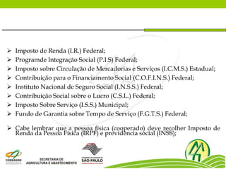  Imposto de Renda (I.R.) Federal;
 Programde Integração Social (P.I.S) Federal;
 Imposto sobre Circulação de Mercadorias e Serviços (I.C.M.S.) Estadual;
 Contribuição para o Financiamento Social (C.O.F.I.N.S.) Federal;
 Instituto Nacional de Seguro Social (I.N.S.S.) Federal;
 Contribuição Social sobre o Lucro (C.S.L.) Federal;
 Imposto Sobre Serviço (I.S.S.) Municipal;
 Fundo de Garantia sobre Tempo de Serviço (F.G.T.S.) Federal;
 Cabe lembrar que a pessoa física (cooperado) deve recolher Imposto de
Renda da Pessoa Física (IRPF) e previdência social (INSS);
 