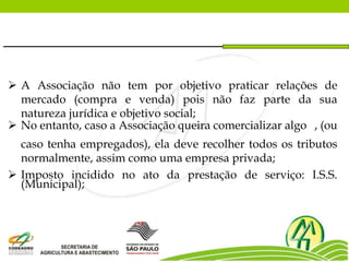  A Associação não tem por objetivo praticar relações de
mercado (compra e venda) pois não faz parte da sua
natureza jurídica e objetivo social;
 No entanto, caso a Associação queira comercializar algo , (ou
caso tenha empregados), ela deve recolher todos os tributos
normalmente, assim como uma empresa privada;
 Imposto incidido no ato da prestação de serviço: I.S.S.
(Municipal);
 