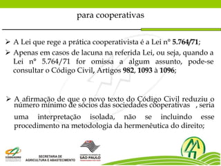  A Lei que rege a prática cooperativista é a Lei n° 5.764/71;
 Apenas em casos de lacuna na referida Lei, ou seja, quando a
Lei n° 5.764/71 for omissa a algum assunto, pode-se
consultar o Código Civil, Artigos 982, 1093 à 1096;
para cooperativas
 A afirmação de que o novo texto do Código Civil reduziu o
número mínimo de sócios das sociedades cooperativas , seria
uma interpretação isolada, não se incluindo esse
procedimento na metodologia da hermenêutica do direito;
 