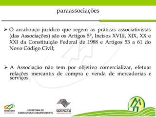  O arcabouço jurídico que regem as práticas associativistas
(das Associações) são os Artigos 5°, Incisos XVIII, XIX, XX e
XXI da Constituição Federal de 1988 e Artigos 53 a 61 do
Novo Código Civil;
paraassociações
 A Associação não tem por objetivo comercializar, efetuar
relações mercantis de compra e venda de mercadorias e
serviços.
 