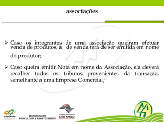 associações
 Caso os integrantes de uma associação queiram efetuar
venda de produtos, a de venda terá de ser emitida em nome
do produtor;
 Caso queira emitir Nota em nome da Associação, ela deverá
recolher todos os tributos provenientes da transação,
semelhante a uma Empresa Comercial;
 