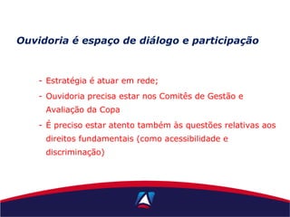 - Estratégia é atuar em rede;
- Ouvidoria precisa estar nos Comitês de Gestão e
Avaliação da Copa
- É preciso estar atento também às questões relativas aos
direitos fundamentais (como acessibilidade e
discriminação)
Ouvidoria é espaço de diálogo e participação
 