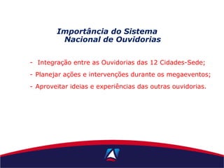 - Integração entre as Ouvidorias das 12 Cidades-Sede;
- Planejar ações e intervenções durante os megaeventos;
- Aproveitar ideias e experiências das outras ouvidorias.
Importância do Sistema
Nacional de Ouvidorias
 