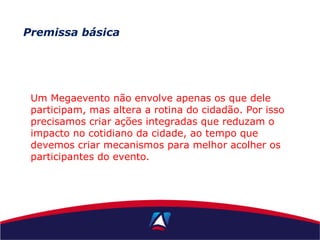 Premissa básica
Um Megaevento não envolve apenas os que dele
participam, mas altera a rotina do cidadão. Por isso
precisamos criar ações integradas que reduzam o
impacto no cotidiano da cidade, ao tempo que
devemos criar mecanismos para melhor acolher os
participantes do evento.
 