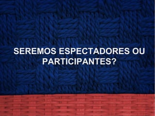 SEREMOS ESPECTADORES OU
PARTICIPANTES?
 