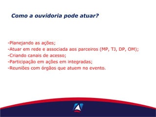 Como a ouvidoria pode atuar?
-Planejando as ações;
-Atuar em rede e associada aos parceiros (MP, TJ, DP, OM);
-Criando canais de acesso;
-Participação em ações em integradas;
-Reuniões com órgãos que atuem no evento.
 