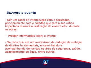 Durante o evento
- Ser um canal de interlocução com a sociedade,
principalmente com o cidadão que terá a sua rotina
impactada durante a realização do evento e/ou durante
as obras.
- Prestar informações sobre o evento
- Se constituir em um mecanismo de redução da violação
de direitos fundamentais, encaminhando e
acompanhando demandas na área de segurança, saúde,
abastecimento de água, entre outros.
 