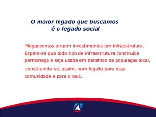 Megaeventos atraem investimentos em infraestrutura.
Espera-se que todo tipo de infraestrutura construída
permaneça e seja usada em benefício da população local,
constituindo-se, assim, num legado para essa
comunidade e para o país.
O maior legado que buscamos
é o legado social
 