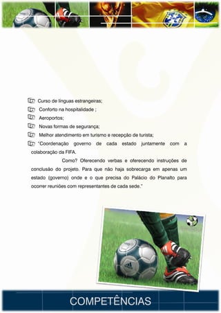 • Curso de línguas estrangeiras;
•   Conforto na hospitalidade ;
•   Aeroportos;
•   Novas formas de segurança;
•   Melhor atendimento em turismo e recepção de turista;
• “Coordenação      governo   de   cada   estado   juntamente   com   a
colaboração da FIFA.
              Como? Oferecendo verbas e oferecendo instruções de
conclusão do projeto. Para que não haja sobrecarga em apenas um
estado (governo) onde e o que precisa do Palácio do Planalto para
ocorrer reuniões com representantes de cada sede.”




                  COMPETÊNCIAS
 