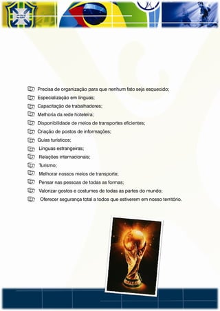 • Precisa de organização para que nenhum fato seja esquecido;
• Especialização em línguas;
• Capacitação de trabalhadores;
• Melhoria da rede hoteleira;
• Disponibilidade de meios de transportes eficientes;
• Criação de postos de informações;
• Guias turísticos;
•   Línguas estrangeiras;
•   Relações internacionais;
•   Turismo;
•   Melhorar nossos meios de transporte;
•   Pensar nas pessoas de todas as formas;
•   Valorizar gostos e costumes de todas as partes do mundo;
•   Oferecer segurança total a todos que estiverem em nosso território.
 