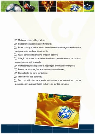• Melhorar nosso tráfego aéreo;
• Capacitar nossas linhas de hotelaria;
• Fazer com que todos estes investimentos não tragam rendimentos
só agora, mas também futuramente;
• Fazer com que levem uma imagem positiva;
• Criação de hotéis onde todas as culturas prevalecessem; na comida,
nos modos de agir e atender;
• Professores para capacitar a população em língua estrangeira;
• Pontos de informações aos turistas com tradutores;
• Contratação de garis e médicos;
• Treinamento aos policiais;
• Ter competências para ajudar os turistas a se comunicar com as
pessoas e em qualquer lugar, inclusive os surdos e mudos.
 