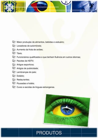 • Maior produção de alimentos, bebidas e vestuário;
• Locadoras de automóveis;
• Aumento da frota de aviões;
• Táxis;
• Funcionários qualificados e que tenham fluência em outros idiomas;
• Pacotes de HDTV;
• Artigos esportivos;
• Artigos de publicidade;
• Lembranças do país;
• Estádio;
• Restaurantes;
• Pousadas e hotéis;
• Curso e escolas de línguas estrangeiras.




                        PRODUTOS
 