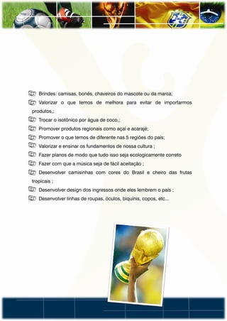 • Brindes: camisas, bonés, chaveiros do mascote ou da marca;
• Valorizar o que temos de melhora para evitar de importarmos
produtos,;
• Trocar o isotônico por água de coco,;
• Promover produtos regionais como açaí e acarajé;
• Promover o que temos de diferente nas 5 regiões do país;
• Valorizar e ensinar os fundamentos de nossa cultura ;
• Fazer planos de modo que tudo isso seja ecologicamente correto
• Fazer com que a música seja de fácil aceitação ;
• Desenvolver camisinhas com cores do Brasil e cheiro das frutas
tropicais ;
• Desenvolver design dos ingressos onde eles lembrem o país ;
• Desenvolver linhas de roupas, óculos, biquínis, copos, etc...
 