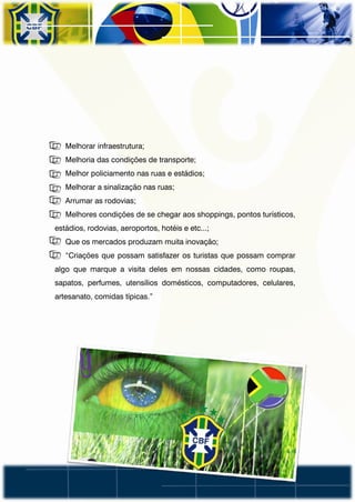 • Melhorar infraestrutura;
• Melhoria das condições de transporte;
• Melhor policiamento nas ruas e estádios;
• Melhorar a sinalização nas ruas;
• Arrumar as rodovias;
• Melhores condições de se chegar aos shoppings, pontos turísticos,
estádios, rodovias, aeroportos, hotéis e etc...;
• Que os mercados produzam muita inovação;
• “Criações que possam satisfazer os turistas que possam comprar
algo que marque a visita deles em nossas cidades, como roupas,
sapatos, perfumes, utensílios domésticos, computadores, celulares,
artesanato, comidas típicas.”
 
