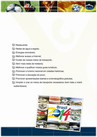 • Restaurante;
• Redes de água e esgoto;
• Energias renováveis;
• Melhorar acesso a Internet;
• Cuidar de nossos meios de transporte;
• Abrir mais redes de hotelaria;
• Melhorar e qualificar nossos guias turísticos;
• Promover o turismo nacional em cidades históricas;
• Promover a educação do povo;
• Promover apresentações teatrais e cinematográfica gratuitas;
• Ampliar e criar os meios de transporte necessários (trem bala e metrô
subterrâneos).
 