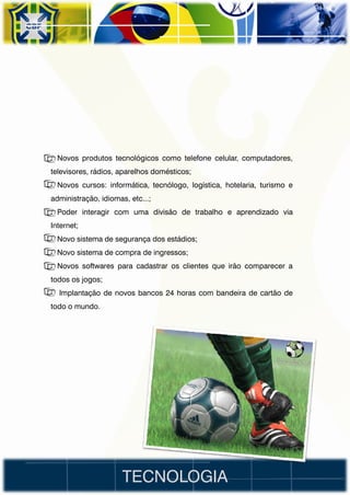 • Novos produtos tecnológicos como telefone celular, computadores,
televisores, rádios, aparelhos domésticos;
• Novos cursos: informática, tecnólogo, logística, hotelaria, turismo e
administração, idiomas, etc...;
• Poder interagir com uma divisão de trabalho e aprendizado via
Internet;
• Novo sistema de segurança dos estádios;
• Novo sistema de compra de ingressos;
• Novos softwares para cadastrar os clientes que irão comparecer a
todos os jogos;
• Implantação de novos bancos 24 horas com bandeira de cartão de
todo o mundo.




                      TECNOLOGIA
 