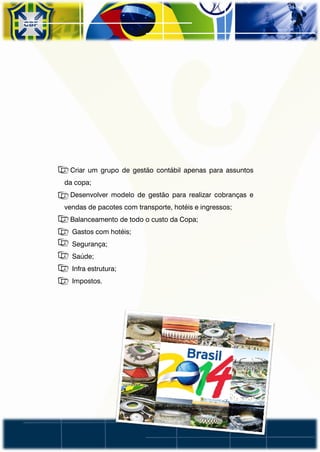 • Criar um grupo de gestão contábil apenas para assuntos
da copa;
• Desenvolver modelo de gestão para realizar cobranças e
vendas de pacotes com transporte, hotéis e ingressos;
• Balanceamento de todo o custo da Copa;
• Gastos com hotéis;
• Segurança;
• Saúde;
• Infra estrutura;
• Impostos.
 