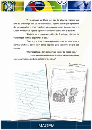 “A logomarca da Copa tem que ter alguma imagem que
fora do Brasil seja fácil de ser identificada. Alguma coisa que represente
de forma objetiva o povo brasileiro, deve conter coisas famosas como o
Cristo, Amazônia e ligadas a pessoas influentes como Pelé e Ronaldo.”
              “Poderia ser o mapa geográfico do Brasil com crianças de
várias raças e etnias segurando a taça.”
              “Temos que fazer uma recepção calorosa, mostrar nossos
pontos turísticos, colorir com cores tropicais para transmitir alegria aos
turistas.”
              “Os mascotes podem ser animais típicos de nosso pais.”
              “ O uniforme deveria conservar as cores da nossa bandeira
e deveria mudar o símbolo, colocar mais típico.”




                           IMAGEM
 