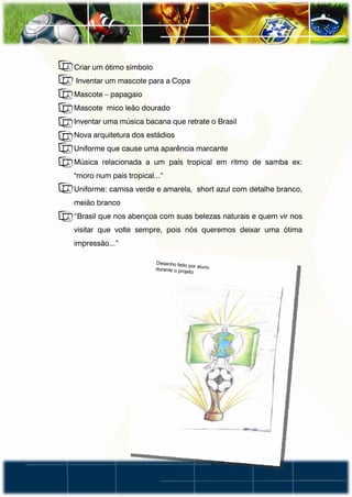 • Criar um ótimo símbolo
• Inventar um mascote para a Copa
• Mascote – papagaio
• Mascote mico leão dourado
• Inventar uma música bacana que retrate o Brasil
• Nova arquitetura dos estádios
• Uniforme que cause uma aparência marcante
• Música relacionada a um país tropical em ritmo de samba ex:
  "moro num país tropical...“
• Uniforme: camisa verde e amarela, short azul com detalhe branco,
  meião branco
• “Brasil que nos abençoa com suas belezas naturais e quem vir nos
  visitar que volte sempre, pois nós queremos deixar uma ótima
  impressão...”
 