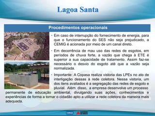 Procedimentos operacionais
Lagoa Santa
ETE Lagoa Santa
ETE Vila Maria
• Em caso de interrupção do fornecimento de energia, para
que o funcionamento do SES não seja prejudicado, a
CEMIG é acionada por meio de um canal direto.
• Em decorrência de mau uso das redes de esgotos, em
períodos de chuva forte, a vazão que chega à ETE é
superior a sua capacidade de tratamento. Assim faz-se
necessário o desvio do esgoto até que a vazão seja
normalizada.
• Importante: A Copasa realiza vistoria das LPEs no ato de
interligação dessas à rede coletora. Nessa vistoria, um
dos itens avaliados é a segregação das redes de esgoto e
pluvial. Além disso, a empresa desenvolve um processo
permanente de educação ambiental, divulgando suas ações, conhecimentos e
experiências de forma a tornar o cidadão apto a utilizar a rede coletora da maneira mais
adequada.
 