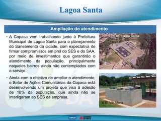 Ampliação do atendimento
Lagoa Santa
ETE Lagoa Santa
ETE Vila Maria
• A Copasa vem trabalhando junto à Prefeitura
Municipal de Lagoa Santa para o planejamento
do Saneamento da cidade, com expectativa de
firmar compromissos em prol do SES e do SAA,
por meio de investimentos que garantirão o
atendimento da população, principalmente
naqueles bairros ainda não contemplados com
o serviço.
• Ainda com o objetivo de ampliar o atendimento,
o Setor de Ações Comunitárias da Copasa está
desenvolvendo um projeto que visa à adesão
de 18% da população, que ainda não se
interligaram ao SES da empresa.
 