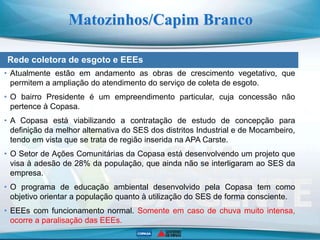 Rede coletora de esgoto e EEEs
Matozinhos/Capim Branco
• Atualmente estão em andamento as obras de crescimento vegetativo, que
permitem a ampliação do atendimento do serviço de coleta de esgoto.
• O bairro Presidente é um empreendimento particular, cuja concessão não
pertence à Copasa.
• A Copasa está viabilizando a contratação de estudo de concepção para
definição da melhor alternativa do SES dos distritos Industrial e de Mocambeiro,
tendo em vista que se trata de região inserida na APA Carste.
• O Setor de Ações Comunitárias da Copasa está desenvolvendo um projeto que
visa à adesão de 28% da população, que ainda não se interligaram ao SES da
empresa.
• O programa de educação ambiental desenvolvido pela Copasa tem como
objetivo orientar a população quanto à utilização do SES de forma consciente.
• EEEs com funcionamento normal. Somente em caso de chuva muito intensa,
ocorre a paralisação das EEEs.
 