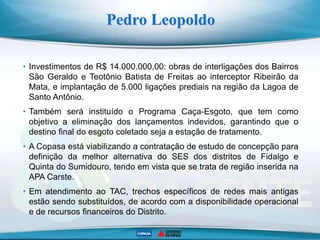 Pedro Leopoldo
• Investimentos de R$ 14.000.000,00: obras de interligações dos Bairros
São Geraldo e Teotônio Batista de Freitas ao interceptor Ribeirão da
Mata, e implantação de 5.000 ligações prediais na região da Lagoa de
Santo Antônio.
• Também será instituído o Programa Caça-Esgoto, que tem como
objetivo a eliminação dos lançamentos indevidos, garantindo que o
destino final do esgoto coletado seja a estação de tratamento.
• A Copasa está viabilizando a contratação de estudo de concepção para
definição da melhor alternativa do SES dos distritos de Fidalgo e
Quinta do Sumidouro, tendo em vista que se trata de região inserida na
APA Carste.
• Em atendimento ao TAC, trechos específicos de redes mais antigas
estão sendo substituídos, de acordo com a disponibilidade operacional
e de recursos financeiros do Distrito.
 