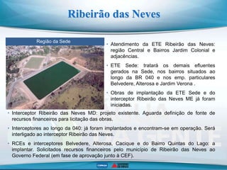Ribeirão das Neves
Região da Sede
ETE Justinópolis
• Atendimento da ETE Ribeirão das Neves:
região Central e Bairros Jardim Colonial e
adjacências.
• ETE Sede: tratará os demais efluentes
gerados na Sede, nos bairros situados ao
longo da BR 040 e nos emp. particulares
Belvedere, Alterosa e Jardim Verona .
• Obras de implantação da ETE Sede e do
interceptor Ribeirão das Neves ME já foram
iniciadas.
• Interceptor Ribeirão das Neves MD: projeto existente. Aguarda definição de fonte de
recursos financeiros para licitação das obras.
• Interceptores ao longo da 040: já foram implantados e encontram-se em operação. Será
interligado ao interceptor Ribeirão das Neves.
• RCEs e interceptores Belvedere, Alterosa, Cacique e do Bairro Quintas do Lago: a
implantar. Solicitados recursos financeiros pelo município de Ribeirão das Neves ao
Governo Federal (em fase de aprovação junto à CEF).
 