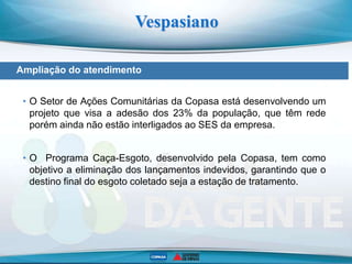 Vespasiano
ETE Morro Alto
Ampliação do atendimento
• O Setor de Ações Comunitárias da Copasa está desenvolvendo um
projeto que visa a adesão dos 23% da população, que têm rede
porém ainda não estão interligados ao SES da empresa.
• O Programa Caça-Esgoto, desenvolvido pela Copasa, tem como
objetivo a eliminação dos lançamentos indevidos, garantindo que o
destino final do esgoto coletado seja a estação de tratamento.
 