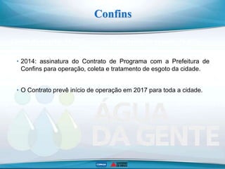 Coleta de esgoto: 16,93% Tratamento de esgoto: 76,89%
Confins
ETE Confins
• 2014: assinatura do Contrato de Programa com a Prefeitura de
Confins para operação, coleta e tratamento de esgoto da cidade.
• O Contrato prevê início de operação em 2017 para toda a cidade.
 
