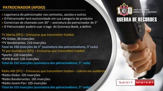 PATROCINADOR (APOIO)
» Logomarca do patrocinador nas camisetas, sacolas e outros
» O Patrocinador terá exclusividade em sua categoria de produtos
» Comerciais de chamada com 30” – assinatura do patrocinador de 5”
» O Patrocinador poderá usar o logo do Guinness-Book, a definir.
TV Aberta (SP1) – Emissoras que transmitem futebol
•TV Globo: 36 inserções
•TV Bandeirantes: 210 inserções
Total de 246 inserções de 5” (assinatura dos patrocinadores, 5”cada)
TV por Assinatura (SP1) – Emissoras que transmitem futebol
•Sportv: 126 inserções
•ESPN Brasil: 126 inserções
Total de 252 inserções (assinatura dos patrocinadores, 5” cada)
Rádio AM (SP1) – Emissoras que transmitem futebol – Líderes em audiência
•Rádio Globo: 105 inserções
•Rádio Bandeirantes: 105 inserções
•Rádio Jovem Pan: 105 inserções
Total de 315 inserções (assinatura dos patrocinadores, 5” cada)
 