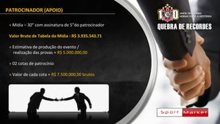 PATROCINADOR (APOIO)
» Mídia – 30” com assinatura de 5”do patrocinador
Valor Bruto de Tabela da Mídia : R$ 3.935.543.71
» Estimativa de produção do evento /
realização das provas = R$ 5.000.000,00
» 02 cotas de patrocínio
» Valor de cada cota = R$ 7.500.000,00 brutos
 