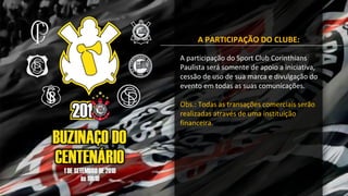 A PARTICIPAÇÃO DO CLUBE:
A participação do Sport Club Corinthians
Paulista será somente de apoio a iniciativa,
cessão de uso de sua marca e divulgação do
evento em todas as suas comunicações.
Obs.: Todas as transações comerciais serão
realizadas através de uma instituição
financeira.
 