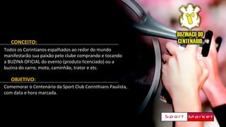 CONCEITO:
Todos os Corintianos espalhados ao redor do mundo
manifestarão sua paixão pelo clube comprando e tocando
a BUZINA OFICIAL do evento (produto licenciado) ou a
buzina do carro, moto, caminhão, trator e etc.
OBJETIVO:
Comemorar o Centenário da Sport Club Corinthians Paulista,
com data e hora marcada.
 