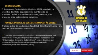 CRONOGRAMA:
O Buzinaço do Centenário terá início às 19h10, do dia 01 de
setembro de 2010 e os palcos deste evento serão os
principais cartões postais de suas cidades, avenidas, ruas,
praças ou onde os torcedores estiverem.
PORQUE INICIAR ÀS 19h10 E TERMINAR ÀS 20h10?
Analogia a data de fundação do Sport Club Corinthians Paulista - ano
1910 e o seu Centenário – ano 2010.
» O torcedor que comprar o Kit oficial ou a Buzina isoladamente, terá
também seu nome gravado para a eternidade no e-@book de ouro
“O buzinaço do Centenário do Corinthians”, através de vídeos que
mostrarão 03 situações de sua participação nessa grande
demonstração de amor ao clube (Timão).
 