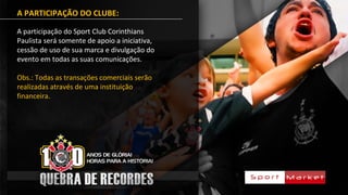A PARTICIPAÇÃO DO CLUBE:
A participação do Sport Club Corinthians
Paulista será somente de apoio a iniciativa,
cessão de uso de sua marca e divulgação do
evento em todas as suas comunicações.
Obs.: Todas as transações comerciais serão
realizadas através de uma instituição
financeira.
 