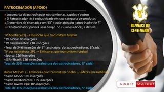 PATROCINADOR (APOIO)
» Logomarca do patrocinador nas camisetas, sacolas e outros
» O Patrocinador terá exclusividade em sua categoria de produtos
» Comerciais de chamada com 30” – assinatura do patrocinador de 5”
» O Patrocinador poderá usar o logo do Guinness-Book, a definir.
TV Aberta (SP1) – Emissoras que transmitem futebol
•TV Globo: 36 inserções
•TV Bandeirantes: 210 inserções
•Total de 246 inserções de 5” (assinatura dos patrocinadores, 5”cada)
TV por Assinatura (SP1) – Emissoras que transmitem futebol
•Sportv: 126 inserções
•ESPN Brasil: 126 inserções
Total de 252 inserções (assinatura dos patrocinadores, 5” cada)
Rádio AM (SP1) – Emissoras que transmitem futebol – Líderes em audiência
•Rádio Globo: 105 inserções
•Rádio Bandeirantes: 105 inserções
•Rádio Jovem Pan: 105 inserções
Total de 315 inserções (assinatura dos patrocinadores, 5” cada)
 