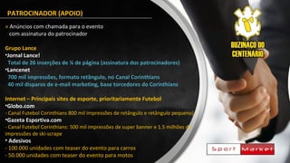PATROCINADOR (APOIO)
» Anúncios com chamada para o evento
com assinatura do patrocinador
Grupo Lance
•Jornal Lance!
Total de 26 inserções de ¼ de página (assinatura dos patrocinadores)
•Lancenet
700 mil impressões, formato retângulo, no Canal Corinthians
40 mil disparos de e-mail marketing, base torcedores do Corinthians
Internet – Principais sites de esporte, prioritariamente Futebol
•Globo.com
- Canal Futebol Corinthians 800 mil impressões de retângulo e retângulo pequeno)
•Gazeta Esportiva.com
- Canal Futebol Corinthians: 500 mil impressões de super banner e 1.5 milhões de
impressões de ski-scrape
• Adesivos
- 100.000 unidades com teaser do evento para carros
- 50.000 unidades com teaser do evento para motos
 