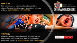 CONCEITO:
Pela primeira vez na história os torcedores serão os
atletas oficias do Corinthians, para perpetuar o nome do
clube no GUINNESS BOOK e RANK BRASIL.
OBJETIVO:
Quebrar o maior número de recordes nas mais diversas
modalidades esportivas e assim registrar o Sport Club
Corinthians Paulista no GUINNESS BOOK 2010 e RANK BRASIL .
 
