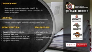 CRONOGRAMA:
O evento acontecerá entre os dias 10 a 15 de
agosto de 2010, nos principais centros esportivos da
cidade de São Paulo.
LOGÍSTICA:
Parceria com os órgãos públicos – municipal e estadual
INFRAESTRUTURA:
» Clubes Escolas
» Estádio
» Centros Olímpicos
» Parques
» Equipe médica e ambulâncias
» Equipe de segurança
» Equipe de coordenação técnica/ staff
» Equipe (Guinness Book e Rank Brasil)
» Equipe de voluntários
REALIZADO EM:
 