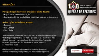 INSCRIÇÕES
Para participar do evento, o torcedor atleta deverá:
» Pagar uma “taxa de inscrição”
» Comprar o Kit da modalidade esportiva na qual se inscreveu
As inscrições serão feitas através:
» Bancos
» Call Center
» Site oficial
Será limitado o número de inscrições para as modalidades esportivas.
O atleta participante terá seu nome gravado para a eternidade no e-
@book de ouro “ Livro dos Recordes do Corinthians”, através
de vídeo que mostrará sua participação nesse evento e
na história do clube.
O Guinness-Book editará uma edição especial do evento,
com os nomes dos participantes, por modalidade esportiva.
 