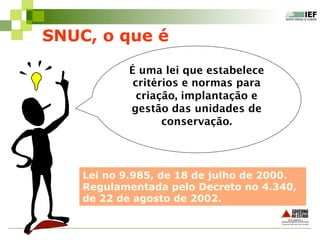 É uma lei que estabelece
critérios e normas para
criação, implantação e
gestão das unidades de
conservação.
SNUC, o que é
Lei no 9.985, de 18 de julho de 2000.
Regulamentada pelo Decreto no 4.340,
de 22 de agosto de 2002.
 