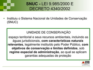 •  Instituiu o Sistema Nacional de Unidades de Conservação
(SNUC)
UNIDADE DE CONSERVAÇÃO
espaço territorial e seus recursos ambientais, incluindo as
águas jurisdicionais, com características naturais
relevantes, legalmente instituído pelo Poder Público, com
objetivos de conservação e limites definidos, sob
regime especial de administração, ao qual se aplicam
garantias adequadas de proteção
SNUC - LEI 9.985/2000 E
DECRETO 4340/2002
 