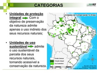 CATEGORIAS
•  Unidades de proteção
integral Com o
objetivo de preservação
da natureza admite
apenas o uso indireto dos
seus recursos naturais;
•  Unidades de uso
sustentável admite
o uso sustentável da
parcela dos seus
recursos naturais,
tornando acessível a
conservação da natureza.
 