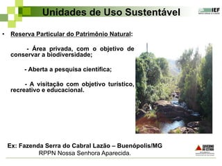 Unidades de Uso Sustentável
•  Reserva Particular do Patrimônio Natural:
- Área privada, com o objetivo de
conservar a biodiversidade;
- Aberta a pesquisa científica;
- A visitação com objetivo turístico,
recreativo e educacional.
Ex: Fazenda Serra do Cabral Lazão – Buenópolis/MG
RPPN Nossa Senhora Aparecida.
 