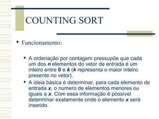 COUNTING SORT
 Funcionamento:
 A ordenação por contagem pressupõe que cada
um dos n elementos do vetor de entrada é um
inteiro entre 0 e k (k representa o maior inteiro
presente no vetor).
 A ideia básica é determinar, para cada elemento de
entrada x, o numero de elementos menores ou
iguais a x. Com essa informação é possível
determinar exatamente onde o elemento x será
inserido.
 